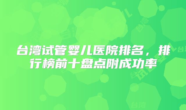 台湾试管婴儿医院排名,排行榜前十盘点附成功率