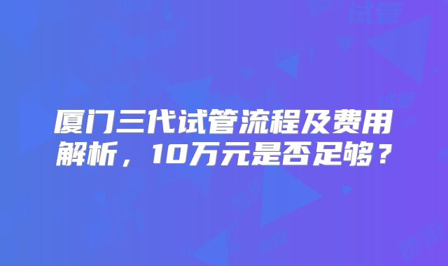 厦门三代试管流程及费用解析,10万元是否足够?