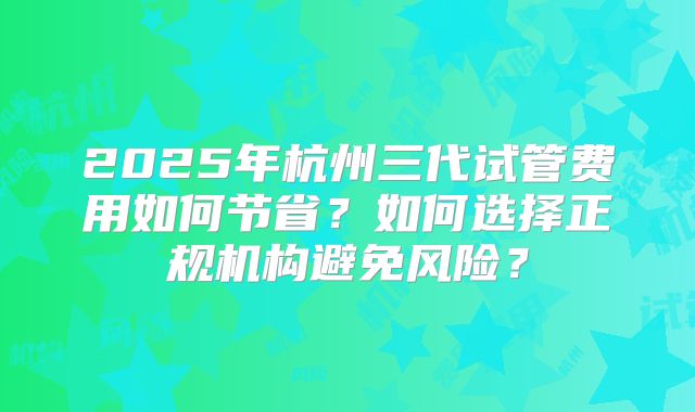 2025年杭州三代试管费用如何节省？如何选择正规机构避免风险？
