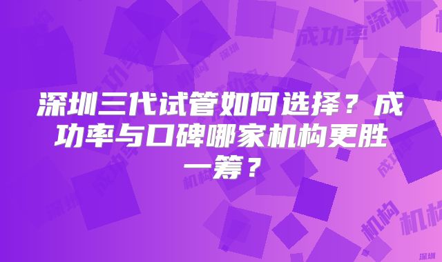深圳三代试管如何选择？成功率与口碑哪家机构更胜一筹？