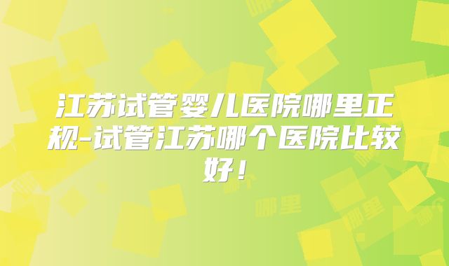 江苏试管婴儿医院哪里正规-试管江苏哪个医院比较好!