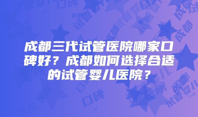 成都三代试管医院哪家口碑好?成都如何选择合适的试管婴儿医院?