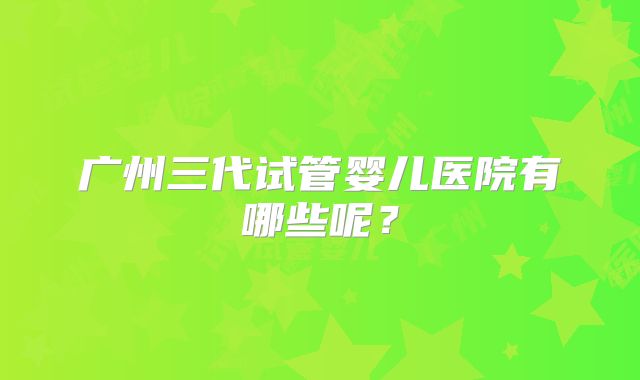 广州三代试管婴儿医院有哪些呢?