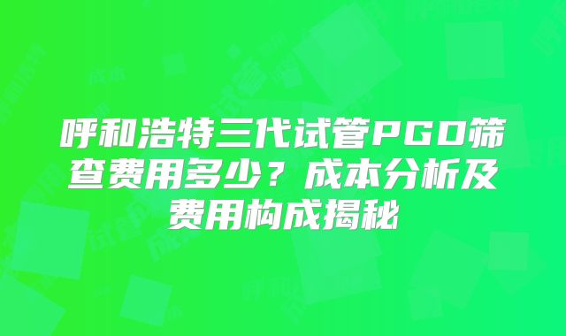 呼和浩特三代试管PGD筛查费用多少?成本分析及费用构成揭秘