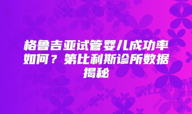 格鲁吉亚试管婴儿成功率如何?第比利斯诊所数据揭秘