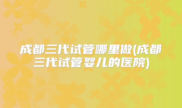 成都三代试管哪里做(成都三代试管婴儿的医院)