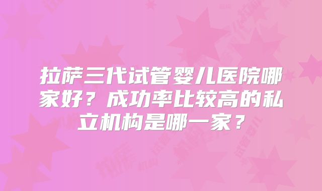 拉萨三代试管婴儿医院哪家好?成功率比较高的私立机构是哪一家?