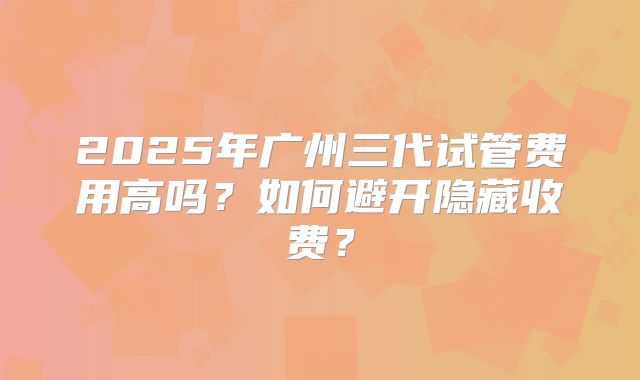 2025年广州三代试管费用高吗?如何避开隐藏收费?