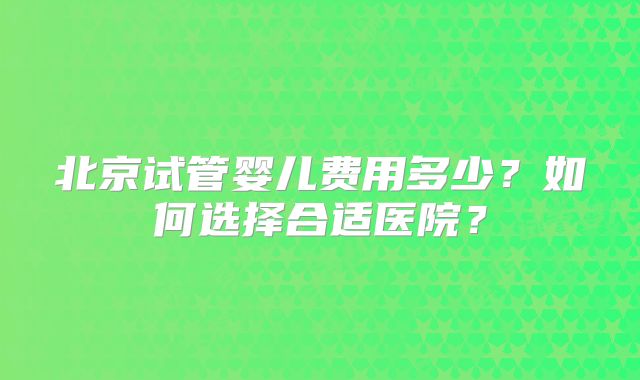 北京试管婴儿费用多少?如何选择合适医院?