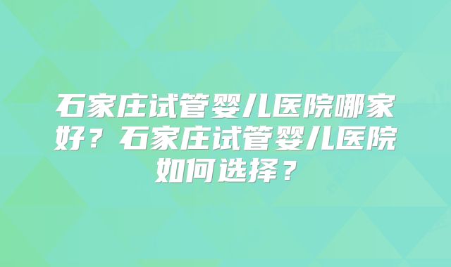 石家庄试管婴儿医院哪家好？石家庄试管婴儿医院如何选择？