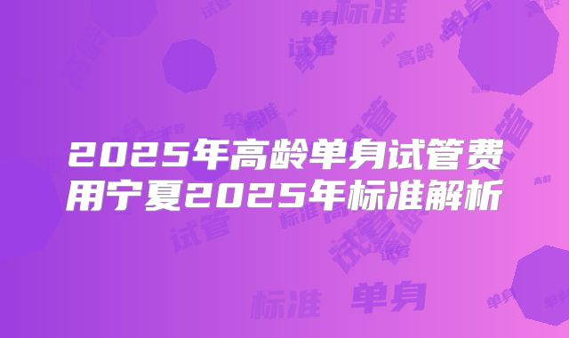 2025年高龄单身试管费用宁夏2025年标准解析