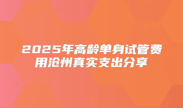 2025年高龄单身试管费用沧州真实支出分享
