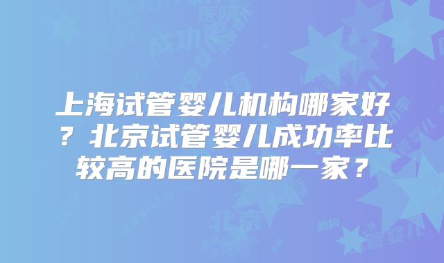 上海试管婴儿机构哪家好?北京试管婴儿成功率比较高的医院是哪一家?