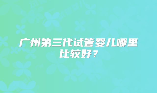 广州第三代试管婴儿哪里比较好?