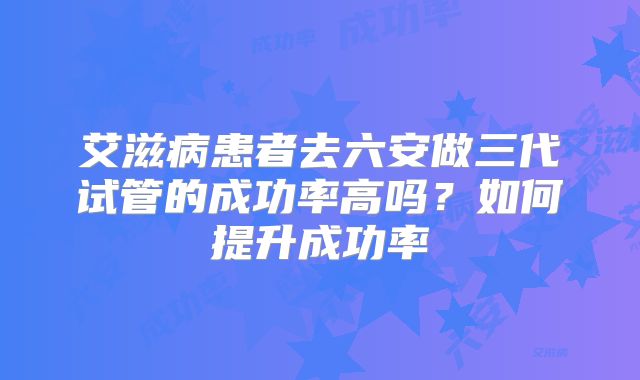 艾滋病患者去六安做三代试管的成功率高吗?如何提升成功率