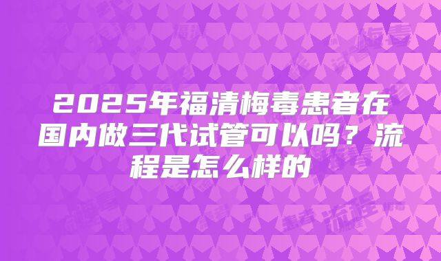 2025年福清梅毒患者在国内做三代试管可以吗?流程是怎么样的