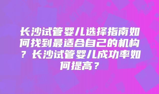 长沙试管婴儿选择指南如何找到最适合自己的机构？长沙试管婴儿成功率如何提高？