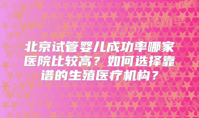 北京试管婴儿成功率哪家医院比较高？如何选择靠谱的生殖医疗机构？