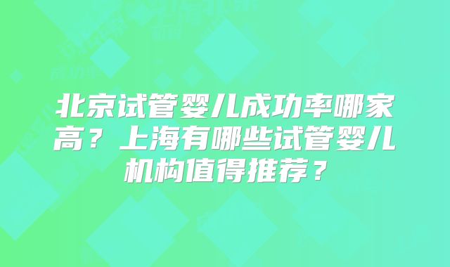 北京试管婴儿成功率哪家高？上海有哪些试管婴儿机构值得推荐？