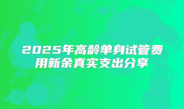2025年高龄单身试管费用新余真实支出分享