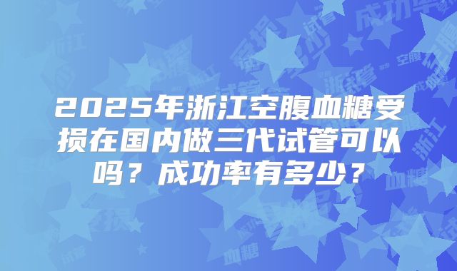 2025年浙江空腹血糖受损在国内做三代试管可以吗？成功率有多少？