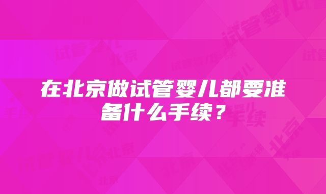 在北京做试管婴儿都要准备什么手续?