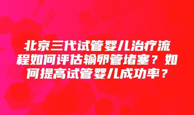 北京三代试管婴儿治疗流程如何评估输卵管堵塞?如何提高试管婴儿成功率?