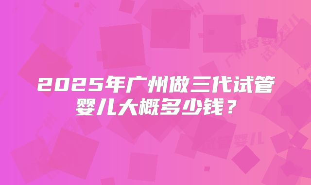 2025年广州做三代试管婴儿大概多少钱?