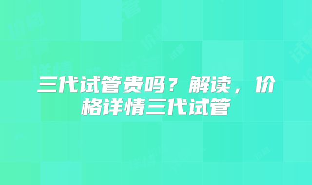 三代试管贵吗?解读,价格详情三代试管