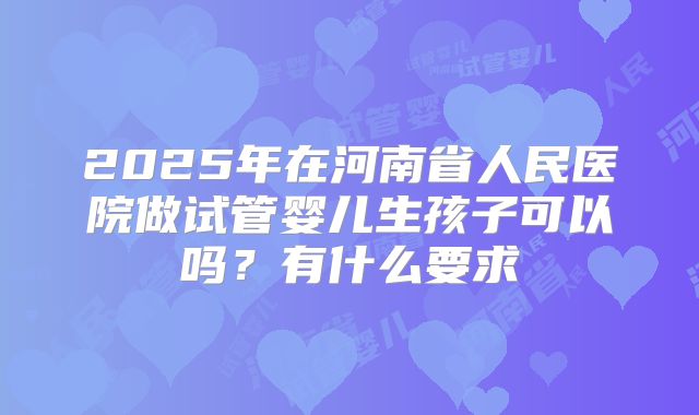 2025年在河南省人民医院做试管婴儿生孩子可以吗?有什么要求