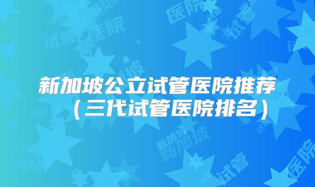新加坡公立试管医院推荐（三代试管医院排名）