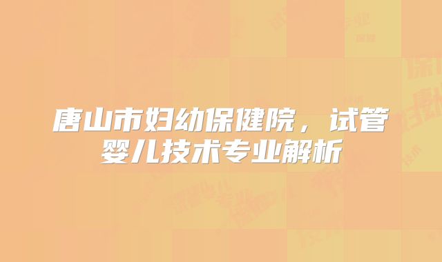 唐山市妇幼保健院,试管婴儿技术专业解析