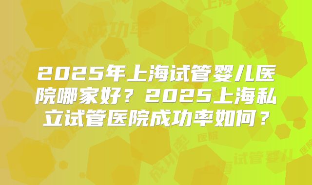 2025年上海试管婴儿医院哪家好？2025上海私立试管医院成功率如何？