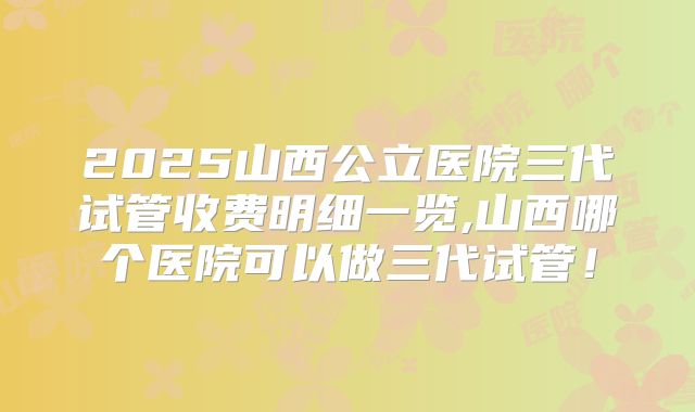 2025山西公立医院三代试管收费明细一览,山西哪个医院可以做三代试管!