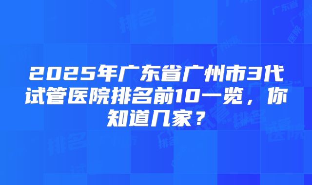 2025年广东省广州市3代试管医院排名前10一览,你知道几家?