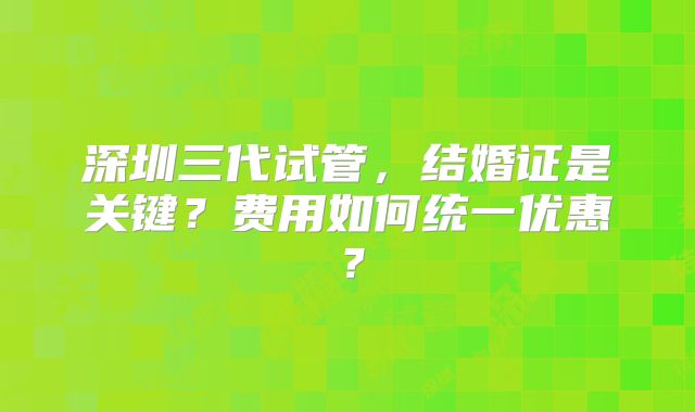 深圳三代试管，结婚证是关键？费用如何统一优惠？