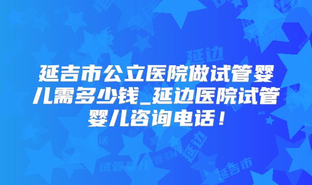 延吉市公立医院做试管婴儿需多少钱_延边医院试管婴儿咨询电话！