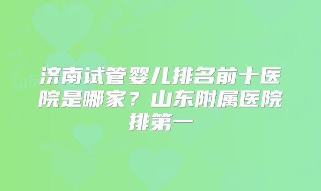 济南试管婴儿排名前十医院是哪家？山东附属医院排第一