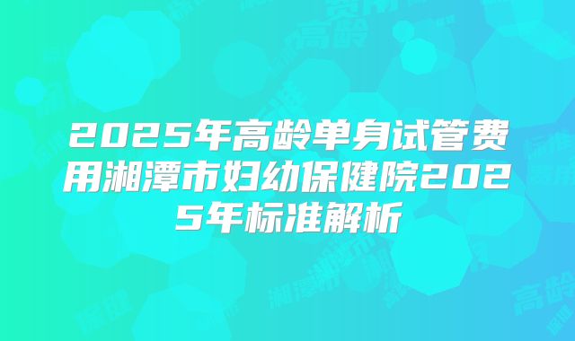 2025年高龄单身试管费用湘潭市妇幼保健院2025年标准解析