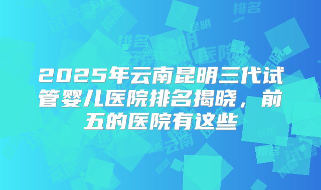 2025年云南昆明三代试管婴儿医院排名揭晓,前五的医院有这些