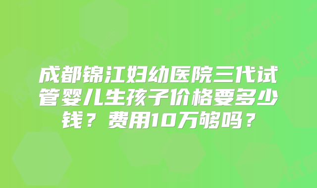 成都锦江妇幼医院三代试管婴儿生孩子价格要多少钱?费用10万够吗?