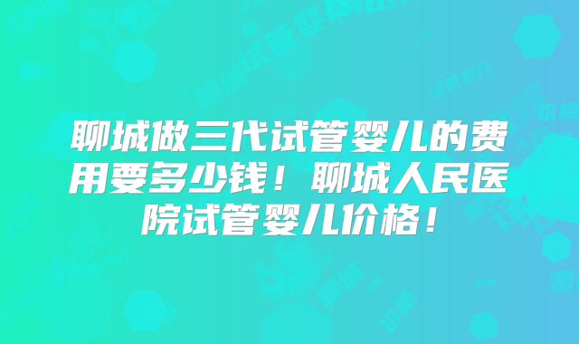 聊城做三代试管婴儿的费用要多少钱!聊城人民医院试管婴儿价格!