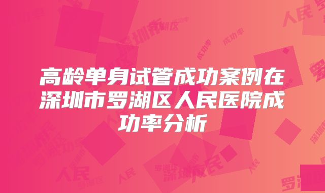 高龄单身试管成功案例在深圳市罗湖区人民医院成功率分析