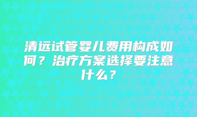 清远试管婴儿费用构成如何?治疗方案选择要注意什么?