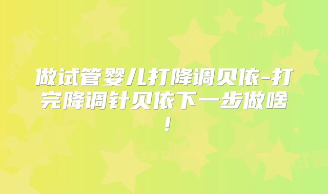 做试管婴儿打降调贝依-打完降调针贝依下一步做啥!