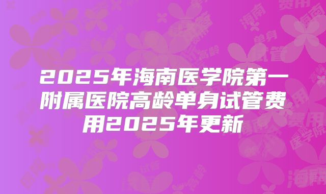 2025年海南医学院第一附属医院高龄单身试管费用2025年更新