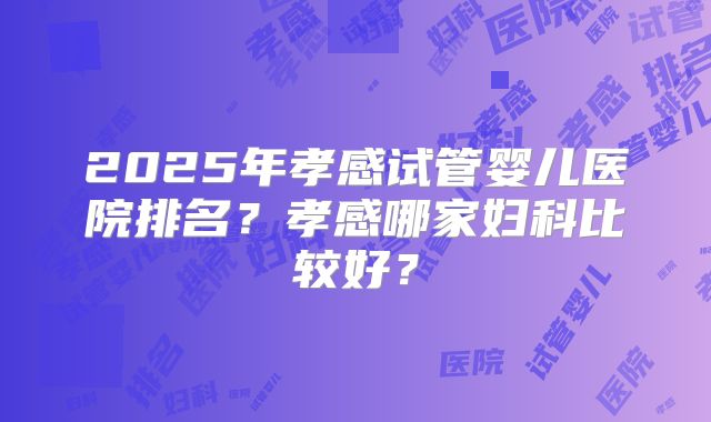 2025年孝感试管婴儿医院排名?孝感哪家妇科比较好?