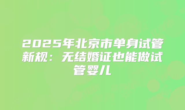 2025年北京市单身试管新规:无结婚证也能做试管婴儿