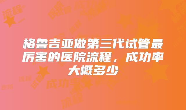 格鲁吉亚做第三代试管最厉害的医院流程,成功率大概多少