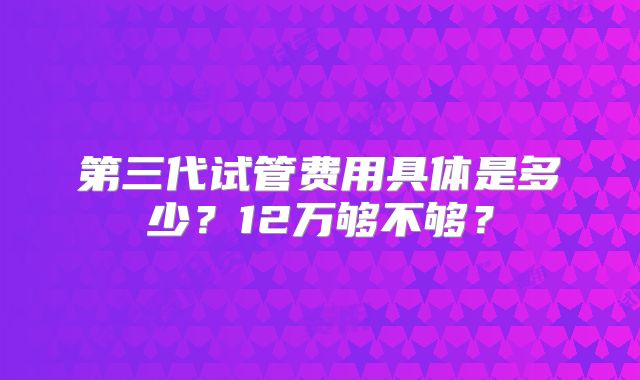 第三代试管费用具体是多少？12万够不够？